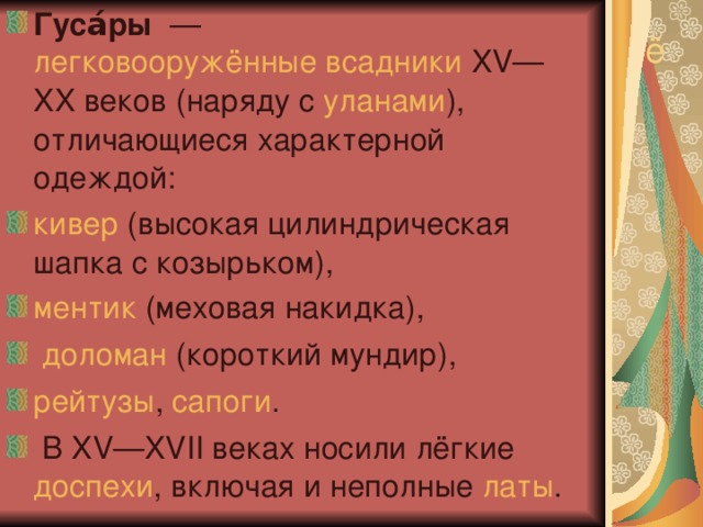 Гуса́ры   —  легковооружённые всадники  XV—XX веков (наряду с  уланами ), отличающиеся характерной одеждой:  кивер  (высокая цилиндрическая шапка с козырьком),  ментик  (меховая накидка),   доломан  (короткий мундир), рейтузы ,  сапоги .  В XV—XVII веках носили лёгкие  доспехи , включая и неполные  латы . ё 