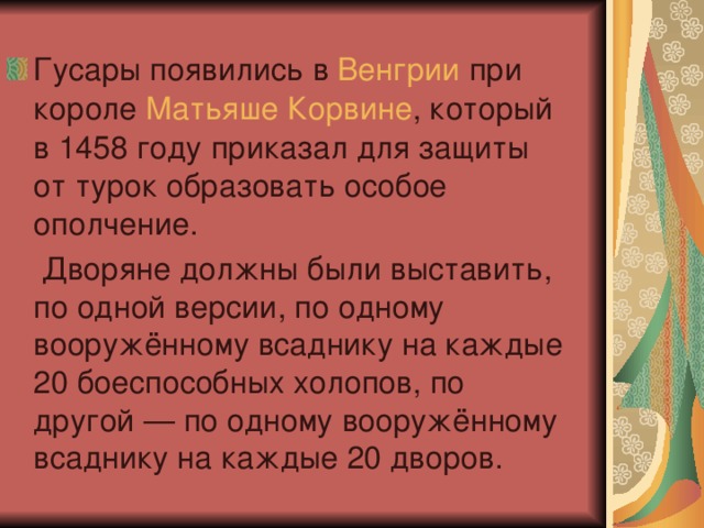 Гусары появились в  Венгрии  при короле  Матьяше Корвине , который в 1458 году приказал для защиты от турок образовать особое ополчение.  Дворяне должны были выставить, по одной версии, по одному вооружённому всаднику на каждые 20 боеспособных холопов, по другой — по одному вооружённому всаднику на каждые 20 дворов. 