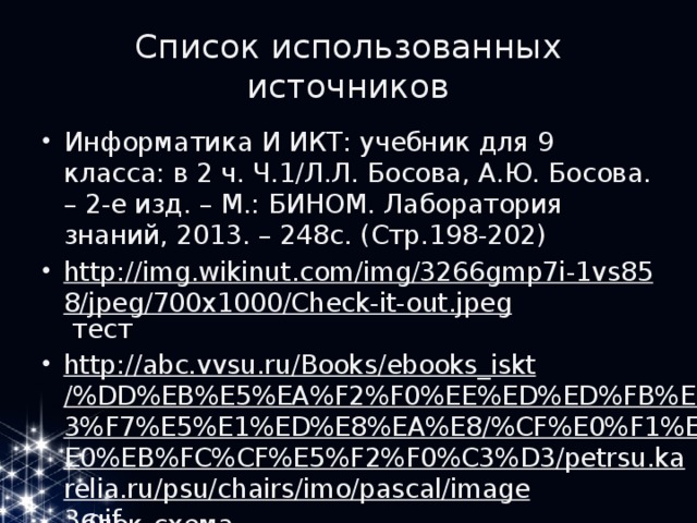 Список использованных источников Информатика И ИКТ: учебник для 9 класса: в 2 ч. Ч.1/Л.Л. Босова, А.Ю. Босова. – 2-е изд. – М.: БИНОМ. Лаборатория знаний, 2013. – 248с. (Стр.198-202) http://img.wikinut.com/img/3266gmp7i-1vs858/jpeg/700x1000/Check-it-out.jpeg тест http://abc.vvsu.ru/Books/ebooks_iskt/%DD%EB%E5%EA%F2%F0%EE%ED%ED%FB%E5%F3%F7%E5%E1%ED%E8%EA%E8/%CF%E0%F1%EA%E0%EB%FC%CF%E5%F2%F0%C3%D3/petrsu.karelia.ru/psu/chairs/imo/pascal/image3.gif блок-схема http://www.rusmia.ru/images/stories/student_za_kompyterom.jpg ребенок с компьютером 