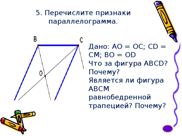 5. Перечислите признаки параллелограмма. Дано: АО = ОС; CD = CM; BO = OD Что за фигура ABCD? Почему? Является ли фигура АВСМ равнобедренной трапецией? Почему? 