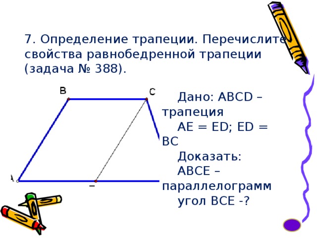 7. Определение трапеции. Перечислите свойства равнобедренной трапеции (задача № 388). Дано: ABCD – трапеция AE = ED; ED = BC Доказать: АВСЕ – параллелограмм угол ВСЕ -? 