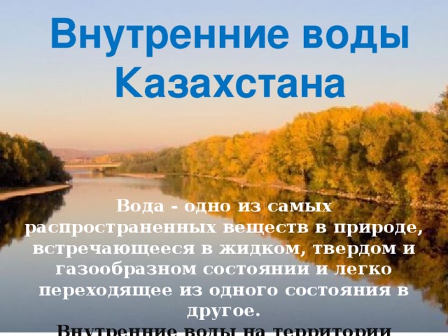 Внутренние воды Казахстана   Вода - одно из самых распространенных веществ в при­роде, встречающееся в жидком, твердом и газообразном со­стоянии и легко переходящее из одного состояния в другое. Внутренние воды на территории Казахстана распространены неравномерно.   Переход осуществляется при нажатии на соответствующий пункт.  