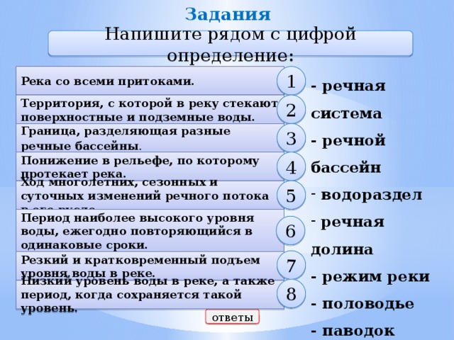 Задания 7 Напишите рядом с цифрой определение: Река со всеми притоками. 1 - речная система - речной бассейн  водораздел  речная долина - режим реки - половодье - паводок - межень 2 Территория, с которой в реку стекают поверхностные и подземные воды. 3 Граница, разделяющая разные речные бассейны . 4 Понижение в рельефе, по которому протекает река. 5 Ход многолетних, сезонных и суточных изменений речного потока в его русле. Период наиболее высокого уровня воды, ежегодно повторяющийся в одинаковые сроки. 6 Резкий и кратковременный подъем уровня воды в реке. 8  Низкий уровень воды в реке, а также период, когда сохраняется такой уровень. ответы 