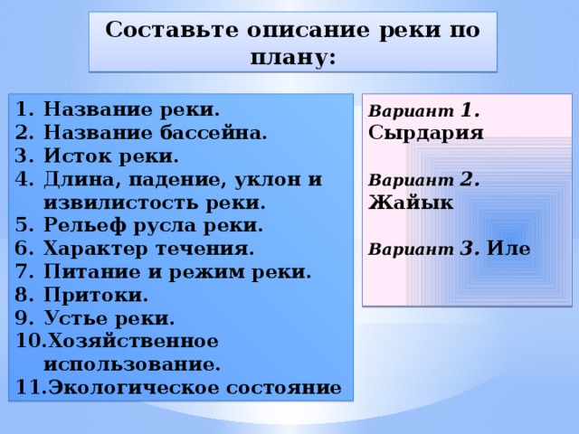 Составьте описание реки по плану: Название реки. Название бассейна. Исток реки. Длина, падение, уклон и извилистость реки. Рельеф русла реки. Характер течения. Питание и режим реки. Притоки. Устье реки. Хозяйственное использование. Экологическое состояние Вариант  1. Сырдария   Вариант 2. Жайык   Вариант  3. Иле    