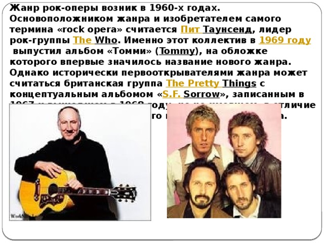 Жанр рок-оперы возник в 1960-х годах. Основоположником жанра и изобретателем самого термина «rock opera» считается  Пит Таунсенд , лидер рок-группы  The  Who . Именно этот коллектив в  1969 году  выпустил альбом «Томми» ( Tommy ), на обложке которого впервые значилось название нового жанра. Однако исторически первооткрывателями жанра может считаться британская группа  The  Pretty  Things  с концептуальным альбомом « S.F. Sorrow », записанным в 1967 и вышедшем в 1968 году, но не имевшем, в отличие от «Томми», оглушительного коммерческого успеха. 