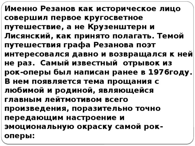 Именно Резанов как историческое лицо совершил первое кругосветное путешествие, а не Крузенштерн и Лисянский, как принято полагать. Темой путешествия графа Резанова поэт интересовался давно и возвращался к ней не раз.  Самый известный  отрывок из рок-оперы был написан ранее в 1976году. В нем появляется тема прощания с любимой и родиной, являющейся главным лейтмотивом всего произведения, поразительно точно передающим настроение и эмоциональную окраску самой рок-оперы: 