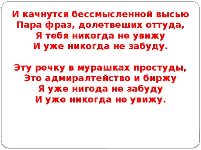 И качнутся бессмысленной высью  Пара фраз, долетвеших оттуда,  Я тебя никогда не увижу  И уже никогда не забуду.   Эту речку в мурашках простуды,  Это адмиралтейство и биржу  Я уже нигода не забуду  И уже никогда не увижу. 