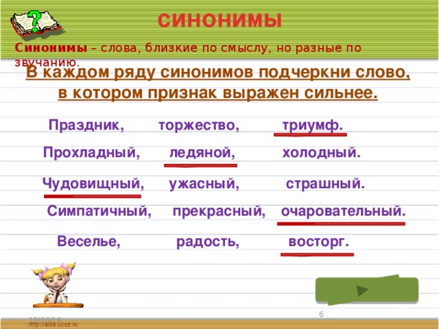 синонимы Синонимы – слова, близкие по смыслу, но разные по звучанию. В каждом ряду синонимов подчеркни слово, в котором признак выражен сильнее. триумф. Праздник, торжество, ледяной, Прохладный, холодный. Чудовищный, ужасный, страшный. Симпатичный, прекрасный, очаровательный. Веселье, радость, восторг.  12/20/16 