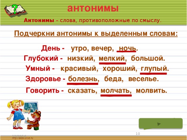 антонимы Антонимы – слова, противоположные по смыслу. Подчеркни антонимы к выделенным словам: День - утро, вечер, ночь. Глубокий - низкий, мелкий, большой. глупый. хороший, Умный - красивый, Здоровье - болезнь, беда, веселье. молчать, Говорить - сказать, молвить.  12/20/16 