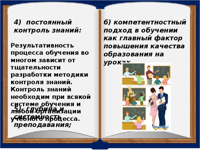 4) постоянный контроль знаний: 6) компетентностный подход в обучении как главный фактор повышения качества образования на уроках. Результативность процесса обучения во многом зависит от тщательности разработки методики контроля знаний. Контроль знаний необходим при всякой системе обучения и любой организации учебного процесса. 5) глубина и системность преподавания; 