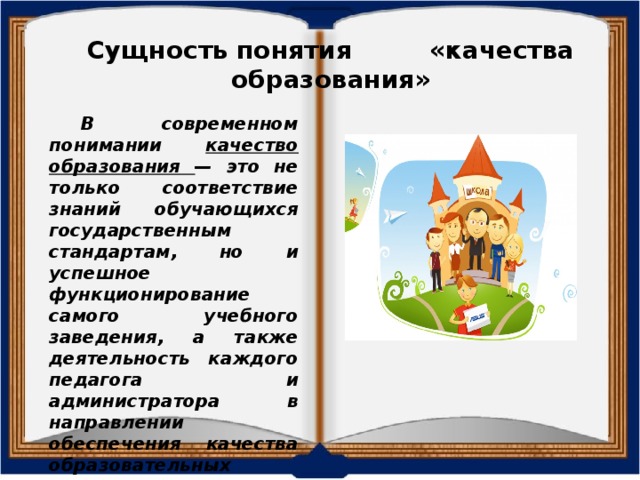 Сущность понятия «качества образования» В современном понимании качество образования — это не только соответствие знаний обучающихся государственным стандартам, но и успешное функционирование самого учебного заведения, а также деятельность каждого педагога и администратора в направлении обеспечения качества образовательных услуг.  