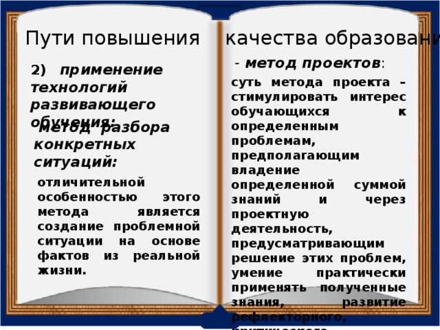 Пути повышения качества образования - метод проектов : 2) применение технологий развивающего обучения: суть метода проекта – стимулировать интерес обучающихся к определенным проблемам, предполагающим владение определенной суммой знаний и через проектную деятельность, предусматривающим решение этих проблем, умение практически применять полученные знания, развитие рефлекторного, критического мышления. метод разбора конкретных ситуаций: отличительной особенностью этого метода является создание проблемной ситуации на основе фактов из реальной жизни. 