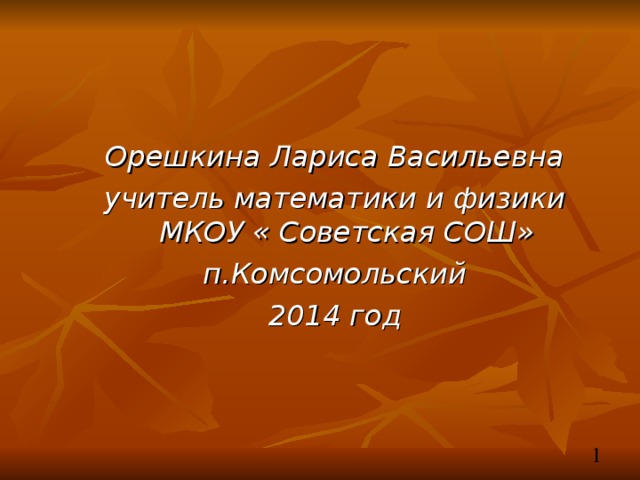 Орешкина Лариса Васильевна учитель математики и физики  МКОУ « Советская СОШ» п.Комсомольский 2014 год 