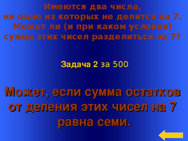 Имеются два числа, ни одно из которых не делится на 7. Может ли (и при каком условии) сумма этих чисел разделиться на 7? Задача 2  за 5 00 Может, если сумма остатков от деления этих чисел на 7 равна семи. Welcome to Power Jeopardy   © Don Link, Indian Creek School, 2004 You can easily customize this template to create your own Jeopardy game. Simply follow the step-by-step instructions that appear on Slides 1-3. 