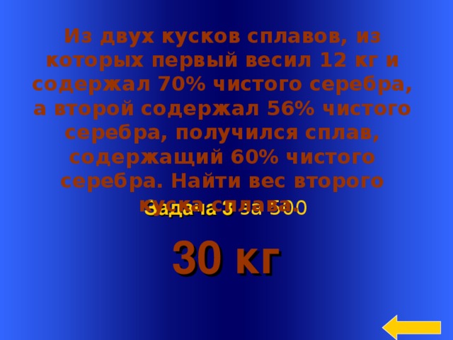  Из двух кусков сплавов, из которых первый весил 12 кг и содержал 70% чистого серебра, а второй содержал 56% чистого серебра, получился сплав, содержащий 60% чистого серебра. Найти вес второго куска сплава.  30 кг Задача 3  за 500 Welcome to Power Jeopardy   © Don Link, Indian Creek School, 2004 You can easily customize this template to create your own Jeopardy game. Simply follow the step-by-step instructions that appear on Slides 1-3. 