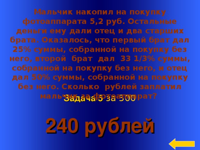 Мальчик накопил на покупку фотоаппарата 5,2 руб. Остальные деньги ему дали отец и два старших брата. Оказалось, что первый брат дал 25% суммы, собранной на покупку без него, второй  брат  дал  33 1/3% суммы, собранной на покупку без него, и отец дал 50% суммы, собранной на покупку без него. Сколько  рублей заплатил мальчик за фотоаппарат?  240 рублей Задача 5  за 5 00 Welcome to Power Jeopardy   © Don Link, Indian Creek School, 2004 You can easily customize this template to create your own Jeopardy game. Simply follow the step-by-step instructions that appear on Slides 1-3. 