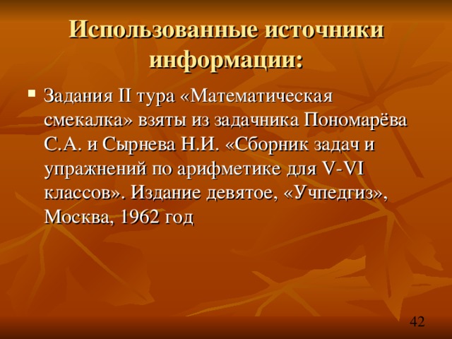 Использованные источники информации: Задания II тура «Математическая смекалка» взяты из задачника Пономарёва С.А. и Сырнева Н.И. «Сборник задач и упражнений по арифметике для V-VI классов». Издание девятое, «Учпедгиз», Москва, 1962 год     