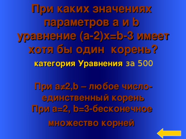 При каких значениях параметров a и b   уравнение ( a -2) x=b -3  имеет хотя бы один корень? категория Уравнения  за 500 При а ≠2, b – любое число- единственный корень  При a=2 , b =3-бесконечное множество корней  Welcome to Power Jeopardy   © Don Link, Indian Creek School, 2004 You can easily customize this template to create your own Jeopardy game. Simply follow the step-by-step instructions that appear on Slides 1-3. 