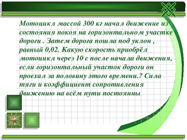 Мотоцикл массой 300 кг начал движение из состояния покоя на горизонтальном участке дороги . Затем дорога пошла под уклон , равный 0,02. Какую скорость приобрёл мотоцикл через 10 с после начала движения, если горизонтальный участок дороги он проехал за половину этого времени.? Сила тяги и коэффициент сопротивления движению на всём пути постоянны . 