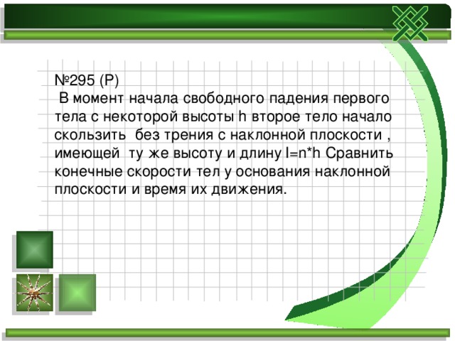 № 295 (Р)  В момент начала свободного падения первого тела с некоторой высоты h второе тело начало скользить без трения с наклонной плоскости , имеющей ту же высоту и длину l=n*h Сравнить конечные скорости тел у основания наклонной плоскости и время их движения. 