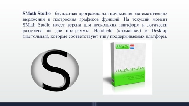 SMath Studio - бесплатная программа для вычисления математических выражений и построения графиков функций. На текущий момент SMath Studio имеет версии для нескольких платформ и логически разделена на две программы: Handheld (карманная) и Desktop (настольная), которые соответствуют типу поддерживаемых платформ. 