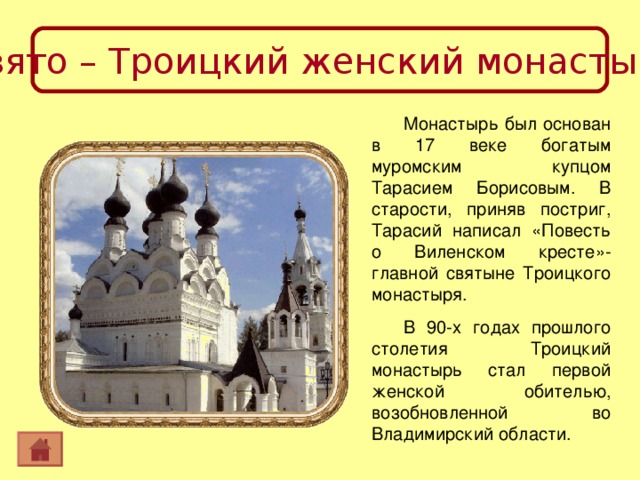 Свято – Троицкий женский монастырь Монастырь был основан в 17 веке богатым муромским купцом Тарасием Борисовым. В старости, приняв постриг, Тарасий написал «Повесть о Виленском кресте»- главной святыне Троицкого монастыря. В 90-х годах прошлого столетия Троицкий монастырь стал первой женской обителью, возобновленной во Владимирский области. 