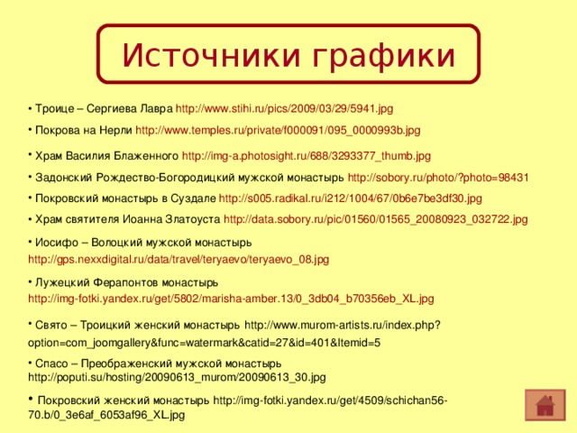 Источники графики  Троице – Сергиева Лавра http://www.stihi.ru/pics/2009/03/29/5941.jpg   Покрова на Нерли http://www.temples.ru/private/f000091/095_0000993b.jpg   Храм Василия Блаженного http://img-a.photosight.ru/688/3293377_thumb.jpg   Задонский Рождество-Богородицкий мужской монастырь http://sobory.ru/photo/?photo=98431   Покровский монастырь в Суздале http://s005.radikal.ru/i212/1004/67/0b6e7be3df30.jpg  Храм святителя Иоанна Златоуста http://data.sobory.ru/pic/01560/01565_20080923_032722.jpg   Иосифо – Волоцкий мужской монастырь http://gps.nexxdigital.ru/data/travel/teryaevo/teryaevo_08.jpg   Лужецкий Ферапонтов монастырь http://img-fotki.yandex.ru/get/5802/marisha-amber.13/0_3db04_b70356eb_XL.jpg   Свято – Троицкий женский монастырь  http://www.murom-artists.ru/index.php?option=com_joomgallery&func=watermark&catid=27&id=401&Itemid=5   Спасо – Преображенский мужской монастырь http://poputi.su/hosting/20090613_murom/20090613_30.jpg  Покровский женский монастырь http://img-fotki.yandex.ru/get/4509/schichan56-70.b/0_3e6af_6053af96_XL.jpg 