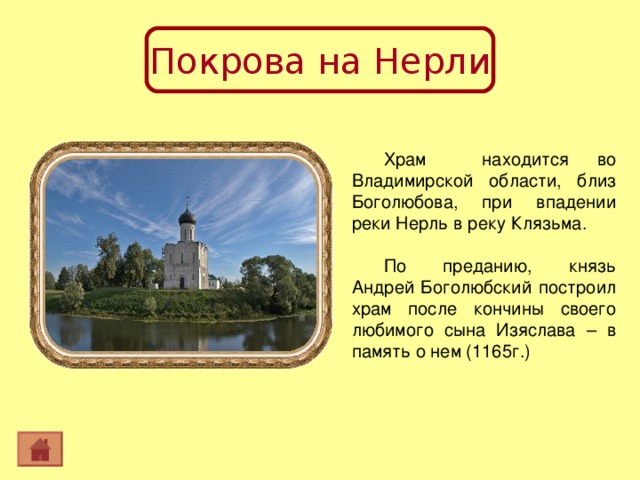 Покрова на Нерли Храм находится во Владимирской области, близ Боголюбова, при впадении реки Нерль в реку Клязьма. По преданию, князь Андрей Боголюбский построил храм после кончины своего любимого сына Изяслава – в память о нем (1165г.) 