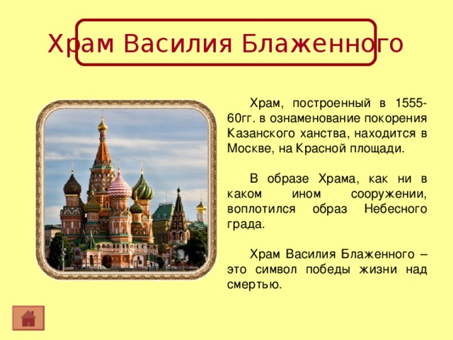 Храм Василия Блаженного Храм, построенный в 1555-60гг. в ознаменование покорения Казанского ханства, находится в Москве, на Красной площади. В образе Храма, как ни в каком ином сооружении, воплотился образ Небесного града. Храм Василия Блаженного –это символ победы жизни над смертью. 