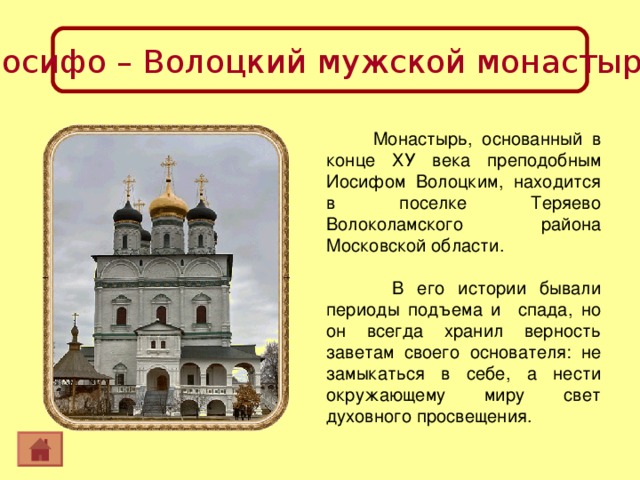 Иосифо – Волоцкий мужской монастырь  Монастырь, основанный в конце ХУ века преподобным Иосифом Волоцким, находится в поселке Теряево Волоколамского района Московской области.  В его истории бывали периоды подъема и спада, но он всегда хранил верность заветам своего основателя: не замыкаться в себе, а нести окружающему миру свет духовного просвещения. 