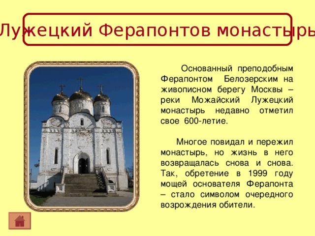 Лужецкий Ферапонтов монастырь  Основанный преподобным Ферапонтом Белозерским на живописном берегу Москвы – реки Можайский Лужецкий монастырь недавно отметил свое 600-летие. Многое повидал и пережил монастырь, но жизнь в него возвращалась снова и снова. Так, обретение в 1999 году мощей основателя Ферапонта – стало символом очередного возрождения обители. 