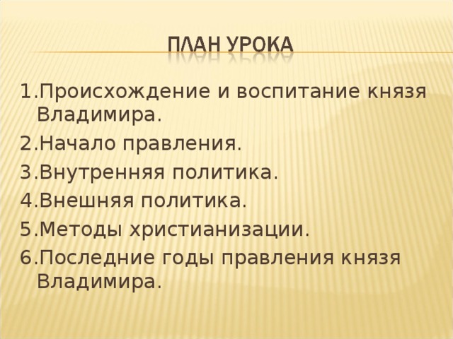 1.Происхождение и воспитание князя Владимира. 2.Начало правления. 3.Внутренняя политика. 4.Внешняя политика. 5.Методы христианизации. 6.Последние годы правления князя Владимира. 