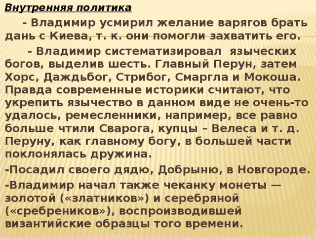 Внутренняя политика  - Владимир усмирил желание варягов брать дань с Киева, т. к. они помогли захватить его.  - Владимир систематизировал языческих богов, выделив шесть. Главный Перун, затем Хорс, Даждьбог, Стрибог, Смаргла и Мокоша. Правда современные историки считают, что укрепить язычество в данном виде не очень-то удалось, ремесленники, например, все равно больше чтили Сварога, купцы – Велеса и т. д. Перуну, как главному богу, в большей части поклонялась дружина. -Посадил своего дядю, Добрыню, в Новгороде. -Владимир начал также чеканку монеты — золотой («златников») и серебряной («сребреников»), воспроизводившей византийские образцы того времени.  