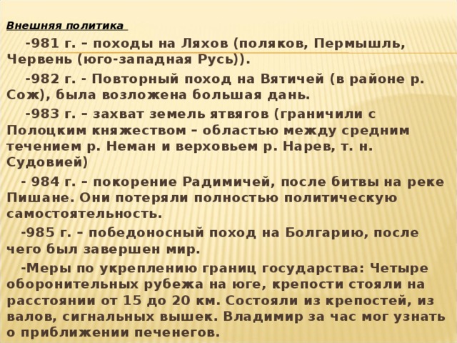 Внешняя политика  -981 г. – походы на Ляхов (поляков, Пермышль, Червень (юго-западная Русь)).  -982 г. - Повторный поход на Вятичей (в районе р. Сож), была возложена большая дань.  -983 г. – захват земель ятвягов (граничили с Полоцким княжеством – областью между средним течением р. Неман и верховьем р. Нарев, т. н. Судовией)  - 984 г. – покорение Радимичей, после битвы на реке Пишане. Они потеряли полностью политическую самостоятельность.  -985 г. – победоносный поход на Болгарию, после чего был завершен мир.  -Меры по укреплению границ государства: Четыре оборонительных рубежа на юге, крепости стояли на расстоянии от 15 до 20 км. Состояли из крепостей, из валов, сигнальных вышек. Владимир за час мог узнать о приближении печенегов.  