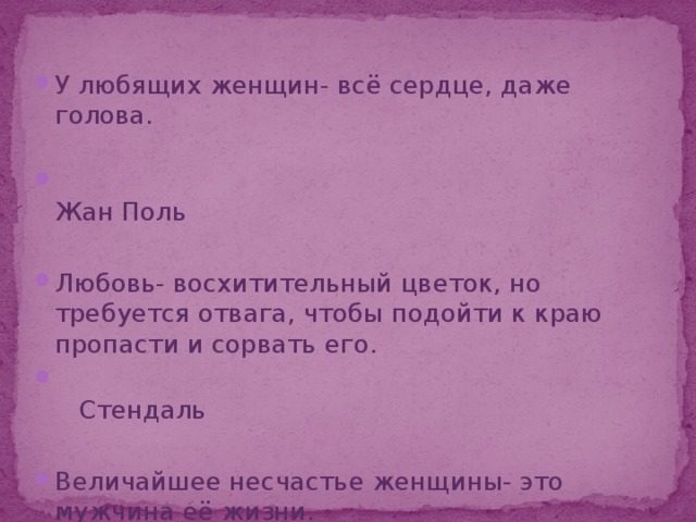 У любящих женщин- всё сердце, даже голова.  Жан Поль Любовь- восхитительный цветок, но требуется отвага, чтобы подойти к краю пропасти и сорвать его.  Стендаль Величайшее несчастье женщины- это мужчина её жизни.  Мария Нуровская 