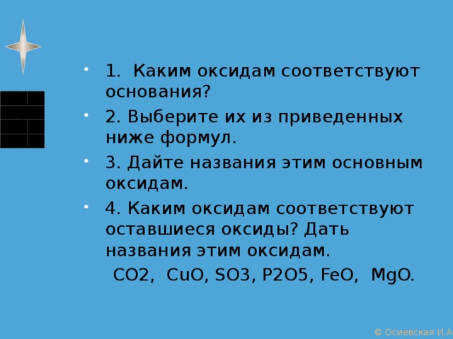 1. Каким оксидам соответствуют основания? 2. Выберите их из приведенных ниже формул. 3. Дайте названия этим основным оксидам. 4. Каким оксидам соответствуют оставшиеся оксиды? Дать названия этим оксидам.  CO2, CuO, SO3, P2O5, FeO, MgO. © Осиевская И.А. 