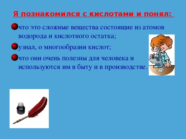 Я познакомился с кислотами и понял: что это сложные вещества состоящие из атомов водорода и кислотного остатка; узнал, о многообразии кислот; что они очень полезны для человека и используются им в быту и в производстве. 