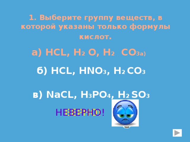 1. Выберите группу веществ, в которой указаны только формулы кислот . а) НСL, H 2 O, H 2 CO 3а) б) НСL, HNO 3 , H 2 CO 3 в) NaСL, H 3 PO 4 , H 2 SO 3 ВЕРНО! НЕВЕРНО! 