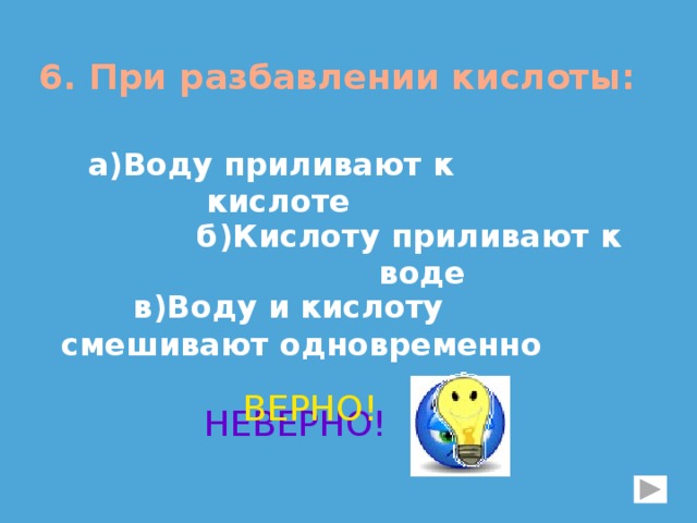 6. При разбавлении кислоты:  а)Воду приливают к кислоте б)Кислоту приливают к воде в)Воду и кислоту смешивают одновременно ВЕРНО! НЕВЕРНО! 