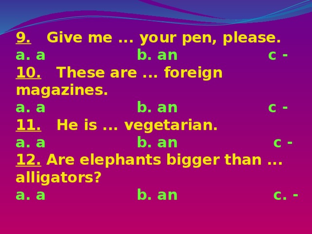 9. Give me ... your pen, please.  a. a b. an с -  10. These are ... foreign magazines.  a. a b. an с -  11. He is ... vegetarian.  a. a b. an с -  12. Are elephants bigger than ... alligators?  a. a b. an c. -   