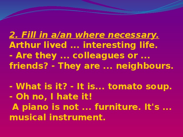  2. Fill in a/an where necessary.  Arthur lived ... interesting life.  - Are they ... colleagues or ... friends? - They are ... neighbours.  - What is it? - It is... tomato soup. - Oh no, I hate it!  A piano is not ... furniture. It's ... musical instrument.    