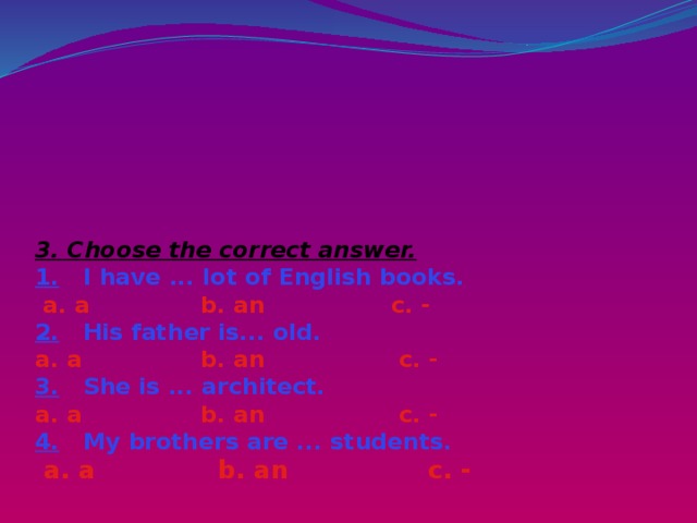       3. Choose the correct answer.  1. I have ... lot of English books.   a. a b. an c. -  2. His father is... old.  a. a b. an c. -  3. She is ... architect.  a. a b. an c. -  4. My brothers are ... students.   a. a b. an c. -   