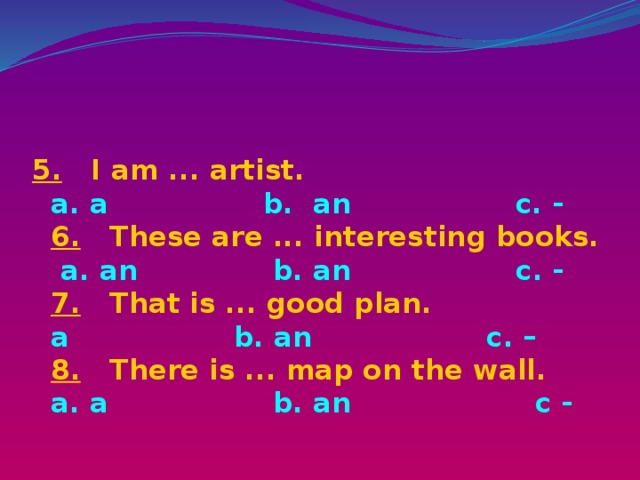 5. I am ... artist.  a. a b. an c. -  6. These are ... interesting books.   a. an b. an c. -  7. That is ... good plan.  a b. an c. –  8. There is ... map on the wall.  a. a b. an с -   