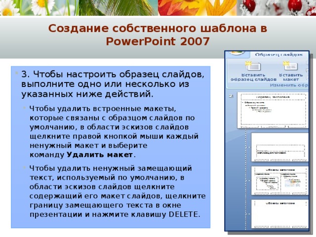 Создание собственного шаблона в PowerPoint 2007 3. Чтобы настроить образец слайдов, выполните одно или несколько из указанных ниже действий. Чтобы удалить встроенные макеты, которые связаны с образцом слайдов по умолчанию, в области эскизов слайдов щелкните правой кнопкой мыши каждый ненужный макет и выберите команду  Удалить макет . Чтобы удалить ненужный замещающий текст, используемый по умолчанию, в области эскизов слайдов щелкните содержащий его макет слайдов, щелкните границу замещающего текста в окне презентации и нажмите клавишу DELETE. Чтобы удалить встроенные макеты, которые связаны с образцом слайдов по умолчанию, в области эскизов слайдов щелкните правой кнопкой мыши каждый ненужный макет и выберите команду  Удалить макет . Чтобы удалить ненужный замещающий текст, используемый по умолчанию, в области эскизов слайдов щелкните содержащий его макет слайдов, щелкните границу замещающего текста в окне презентации и нажмите клавишу DELETE. 