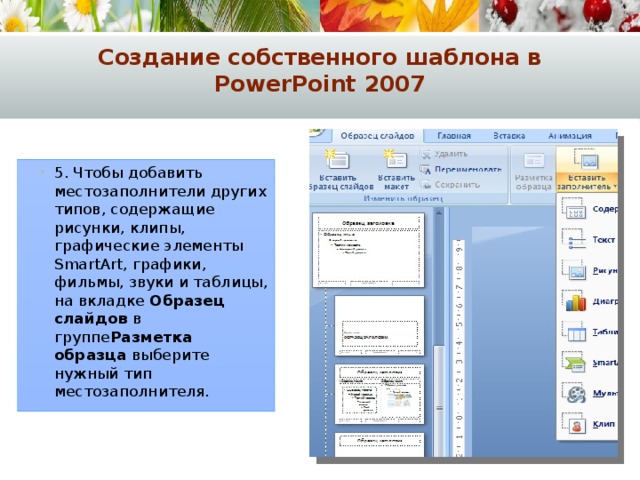 Создание собственного шаблона в PowerPoint 2007 5. Чтобы добавить местозаполнители других типов, содержащие рисунки, клипы, графические элементы SmartArt, графики, фильмы, звуки и таблицы, на вкладке  Образец слайдов  в группе Разметка образца  выберите нужный тип местозаполнителя. 5. Чтобы добавить местозаполнители других типов, содержащие рисунки, клипы, графические элементы SmartArt, графики, фильмы, звуки и таблицы, на вкладке  Образец слайдов  в группе Разметка образца  выберите нужный тип местозаполнителя. 