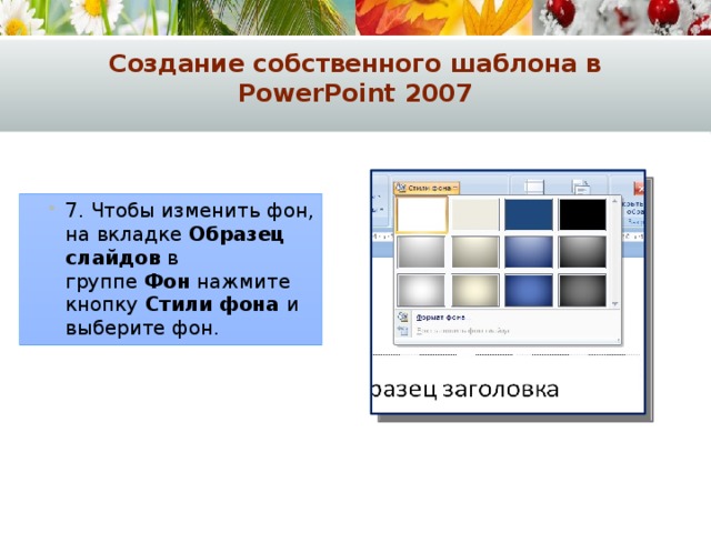 Создание собственного шаблона в PowerPoint 2007 7. Чтобы изменить фон, на вкладке  Образец слайдов  в группе  Фон  нажмите кнопку  Стили фона и выберите фон. 7. Чтобы изменить фон, на вкладке  Образец слайдов  в группе  Фон  нажмите кнопку  Стили фона и выберите фон. 