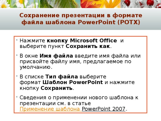 Сохранение презентации в формате файла шаблона PowerPoint (POTX) Нажмите  кнопку Microsoft Office   и выберите пункт  Сохранить как . В окне  Имя файла  введите имя файла или присвойте файлу имя, предлагаемое по умолчанию. В списке  Тип файла  выберите формат  Шаблон PowerPoint  и нажмите кнопку  Сохранить . Сведения о применении нового шаблона к презентации см. в статье  Применение шаблона PowerPoint 2007 . 