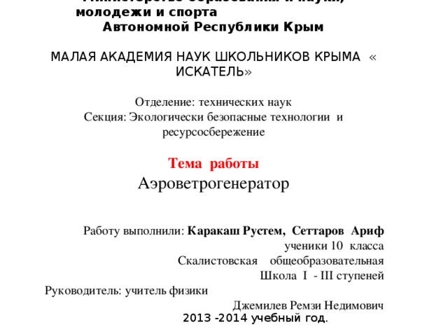 Министерство образования и науки, молодежи и спорта Автономной Республики Крым МАЛАЯ АКАДЕМИЯ НАУК ШКОЛЬНИКОВ КРЫМА « ИСКАТЕЛЬ» Отделение: технических наук Секция:  Экологически безопасные технологии и ресурсосбережение Тема работы Аэроветрогенератор Работу выполнили: Каракаш Рустем, Сеттаров Ариф ученики 10 класса Скалистовская общеобразовательная Школа I - III ступеней Руководитель: учитель физики Джемилев Ремзи Недимович 2013 -2014 учебный год. 