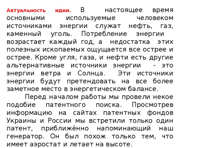 Актуальность идеи.  В настоящее время основными используемые человеком источниками энергии служат нефть, газ, каменный уголь. Потребление энергии возрастает каждый год, а недостатка этих полезных ископаемых ощущается все острее и острее. Кроме угля, газа, и нефти есть другие альтернативные источники энергии - это энергии ветра и Солнца. Эти источники энергии будут претендовать на все более заметное место в энергетическом балансе.  Перед началом работы мы провели некое подобие патентного поиска. Просмотрев информацию на сайтах патентных фондов Украины и России мы встретили только один патент, приближённо напоминающий наш генератор. Он был похож только тем, что имеет аэростат и летает на высоте. 