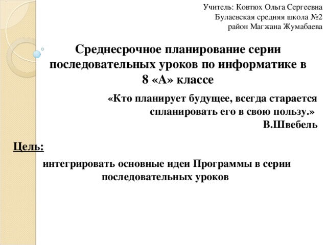 Учитель: Ковтюх Ольга Сергеевна  Булаевская средняя школа №2  район Магжана Жумабаева Среднесрочное планирование серии последовательных уроков по информатике в 8 «А» классе «Кто планирует будущее, всегда старается спланировать его в свою пользу.»  В.Швебель Цель:  интегрировать основные идеи Программы в серии последовательных уроков  